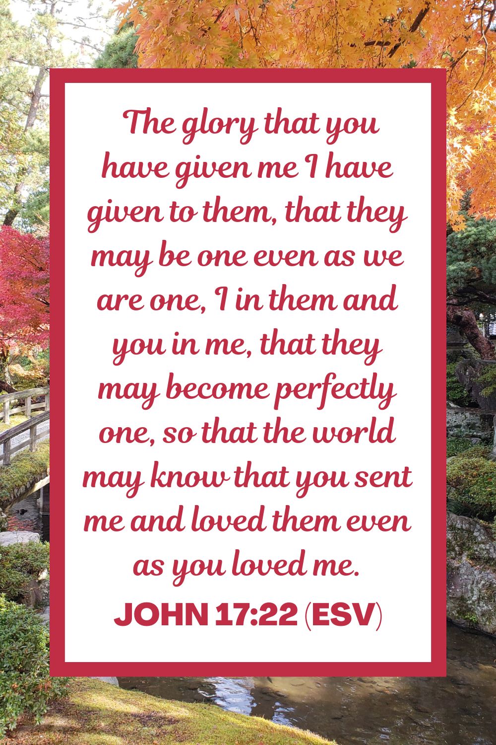  The glory that you have given me I have given to them, that they may be one even as we are one, I in them and you in me, that they may become perfectly one, so that the world may know that you sent me and loved them even as you loved me. - John 17:22 (ESV)