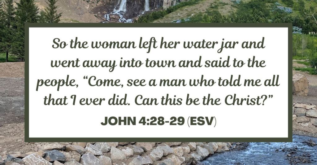 So the woman left her water jar and went away into town and said to the people, “Come, see a man who told me all that I ever did. Can this be the Christ?” - John 4:28-29 (ESV)