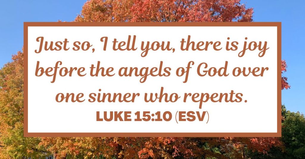Just so, I tell you, there is joy before the angels of God over one sinner who repents. - Luke 15:10 (ESV)