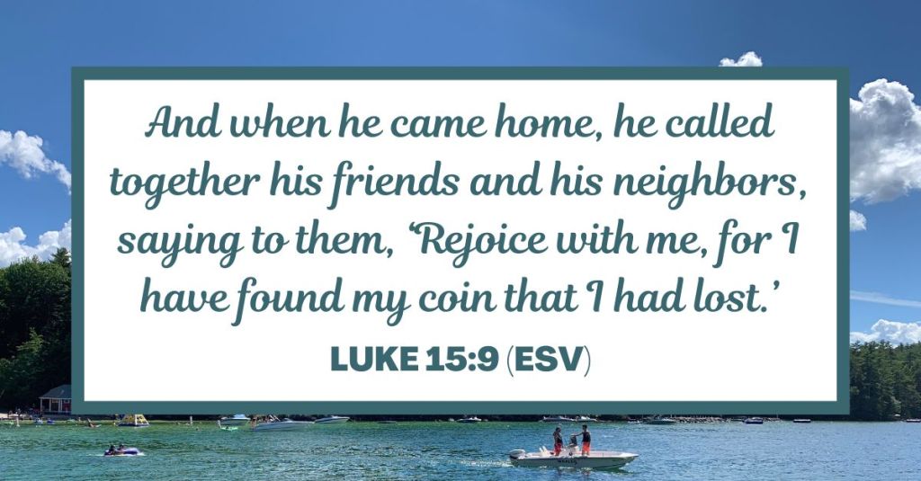 And when he came home, he called together his friends and his neighbors, saying to them, ‘Rejoice with me, for I have found my coin that I had lost.’ - Luke 15:9 (ESV)