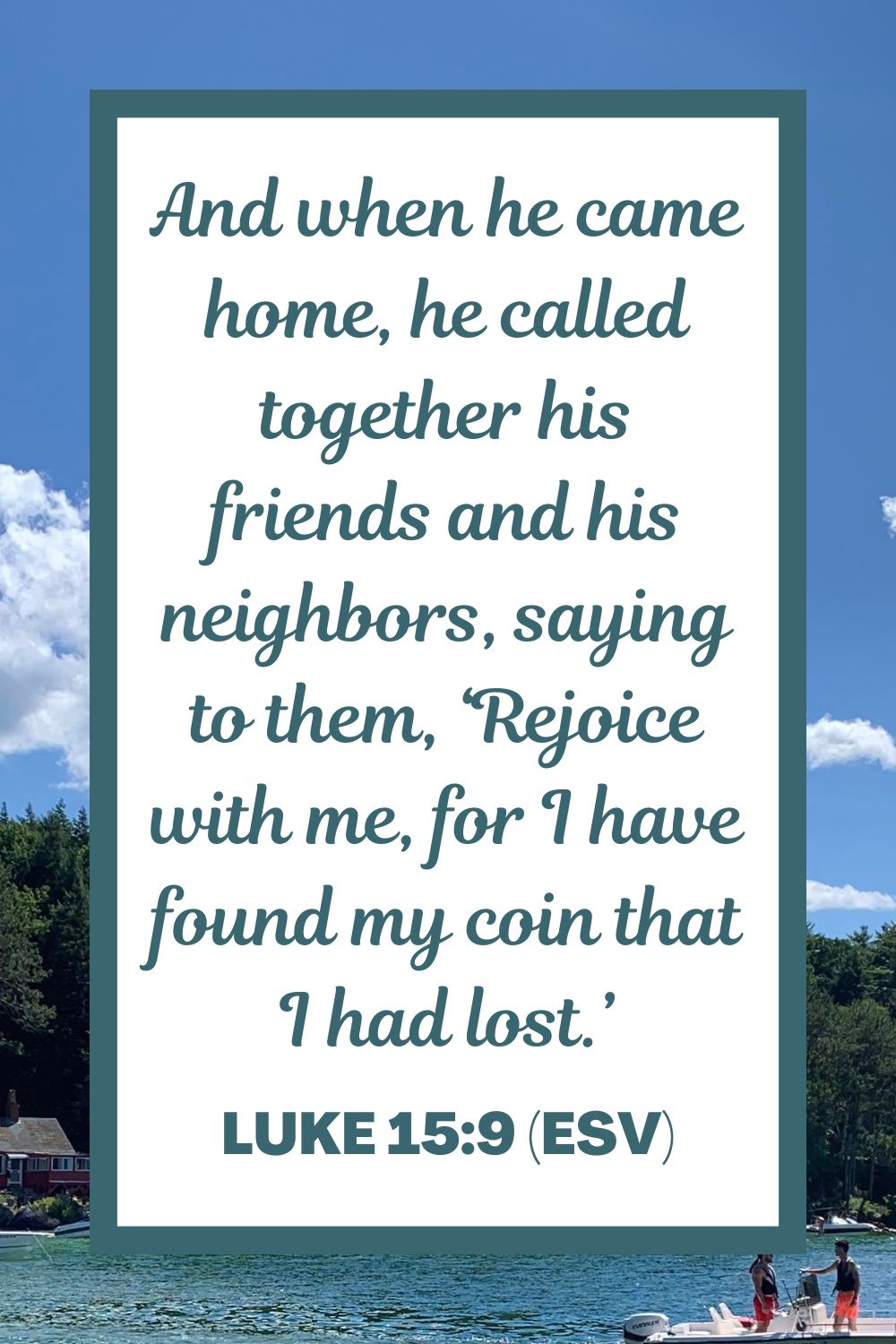 And when he came home, he called together his friends and his neighbors, saying to them, ‘Rejoice with me, for I have found my coin that I had lost.’ - Luke 15:9 (ESV)