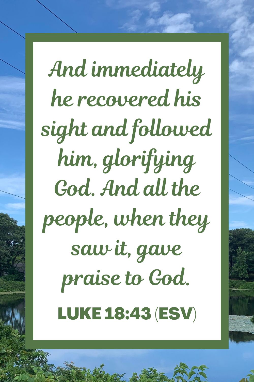 And immediately he recovered his sight and followed him, glorifying God. And all the people, when they saw it, gave praise to God. - Luke 18:43 (ESV)