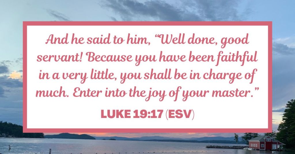 And he said to him, "Well done, good servant! Because you have been faithful in a very little, you shall be in charge of much. Enter into the joy of your master." - Luke 19:17 (ESV)