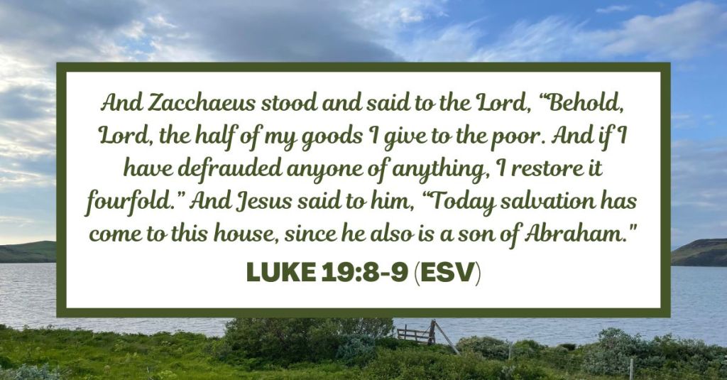 And Zacchaeus stood and said to the Lord, “Behold, Lord, the half of my goods I give to the poor. And if I have defrauded anyone of anything, I restore it fourfold.” And Jesus said to him, “Today salvation has come to this house, since he also is a son of Abraham." - Luke 19:8-9 (ESV)