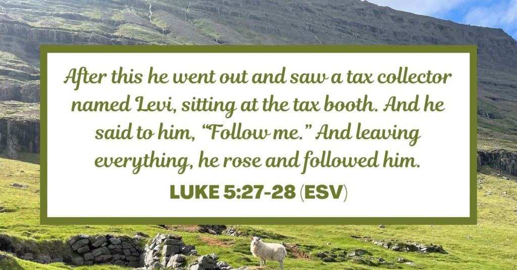 After this he went out and saw a tax collector named Levi, sitting at the tax booth. And he said to him, “Follow me.” And leaving everything, he rose and followed him. - Luke 5:27-28 (ESV)