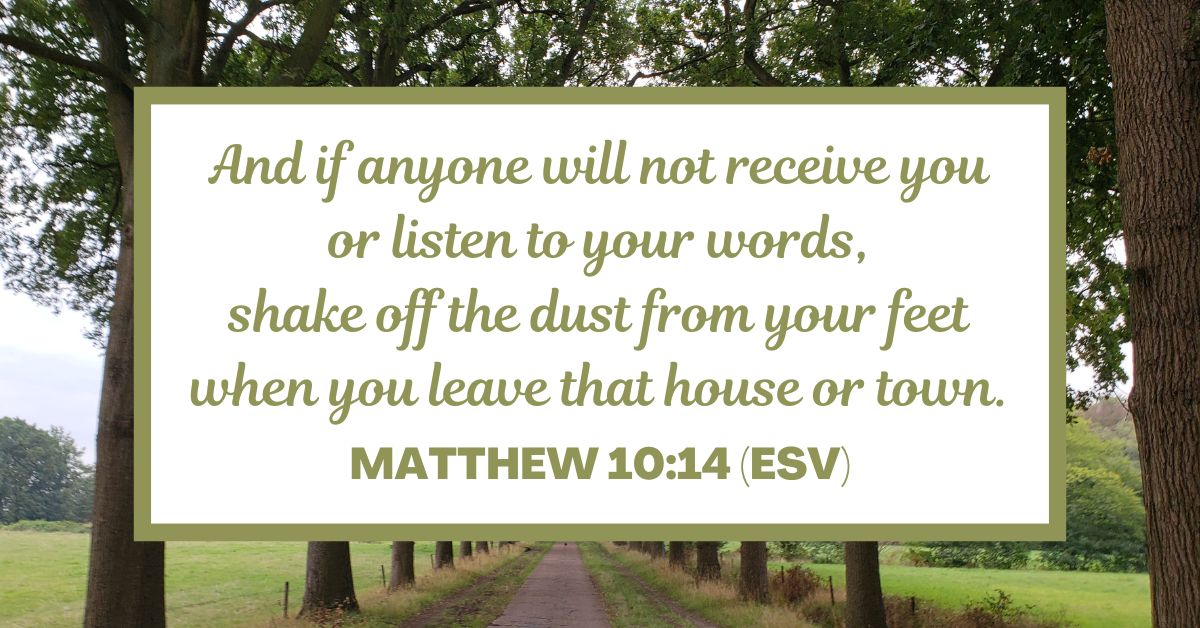 And if anyone will not receive you or listen to your words, shake off the dust from your feet when you leave that house or town. - Matthew 10:14 (ESV)