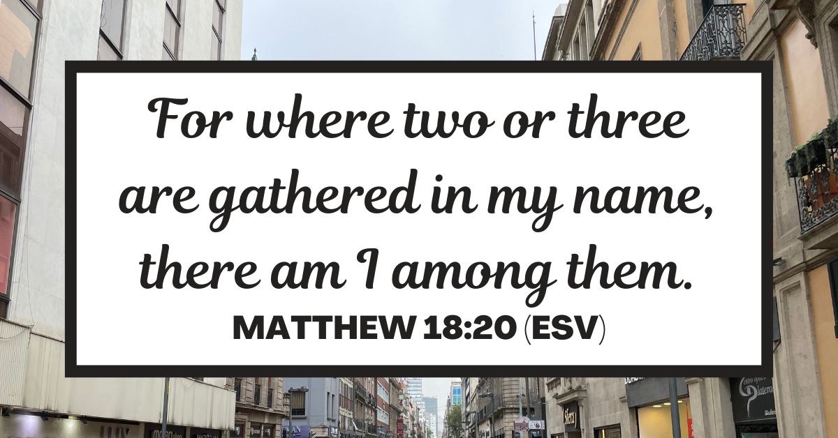 For where two or three are gathered in my name, there am I among them. - Matthew 18:20 (ESV)