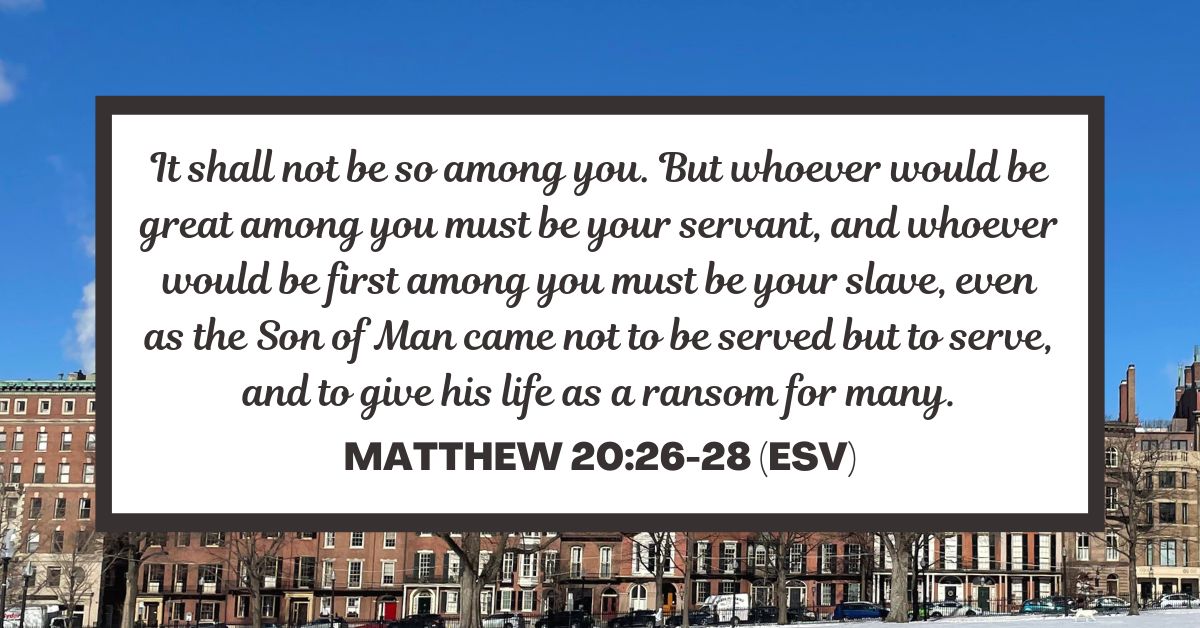 Matthew 20:26-28 (ESV): It shall not be so among you. But whoever would be great among you must be your servant, and whoever would be first among you must be your slave, even as the Son of Man came not to be served but to serve, and to give his life as a ransom for many.