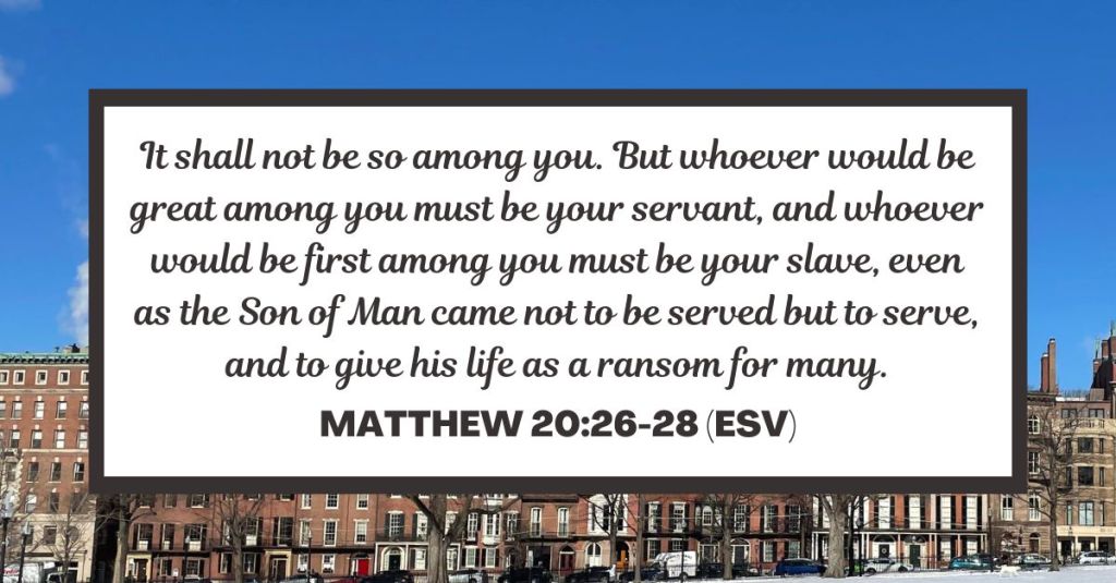 It shall not be so among you. But whoever would be great among you must be your servant, and whoever would be first among you must be your slave, even as the Son of Man came not to be served but to serve, and to give his life as a ransom for many. - Matthew 20:26-28 (ESV)