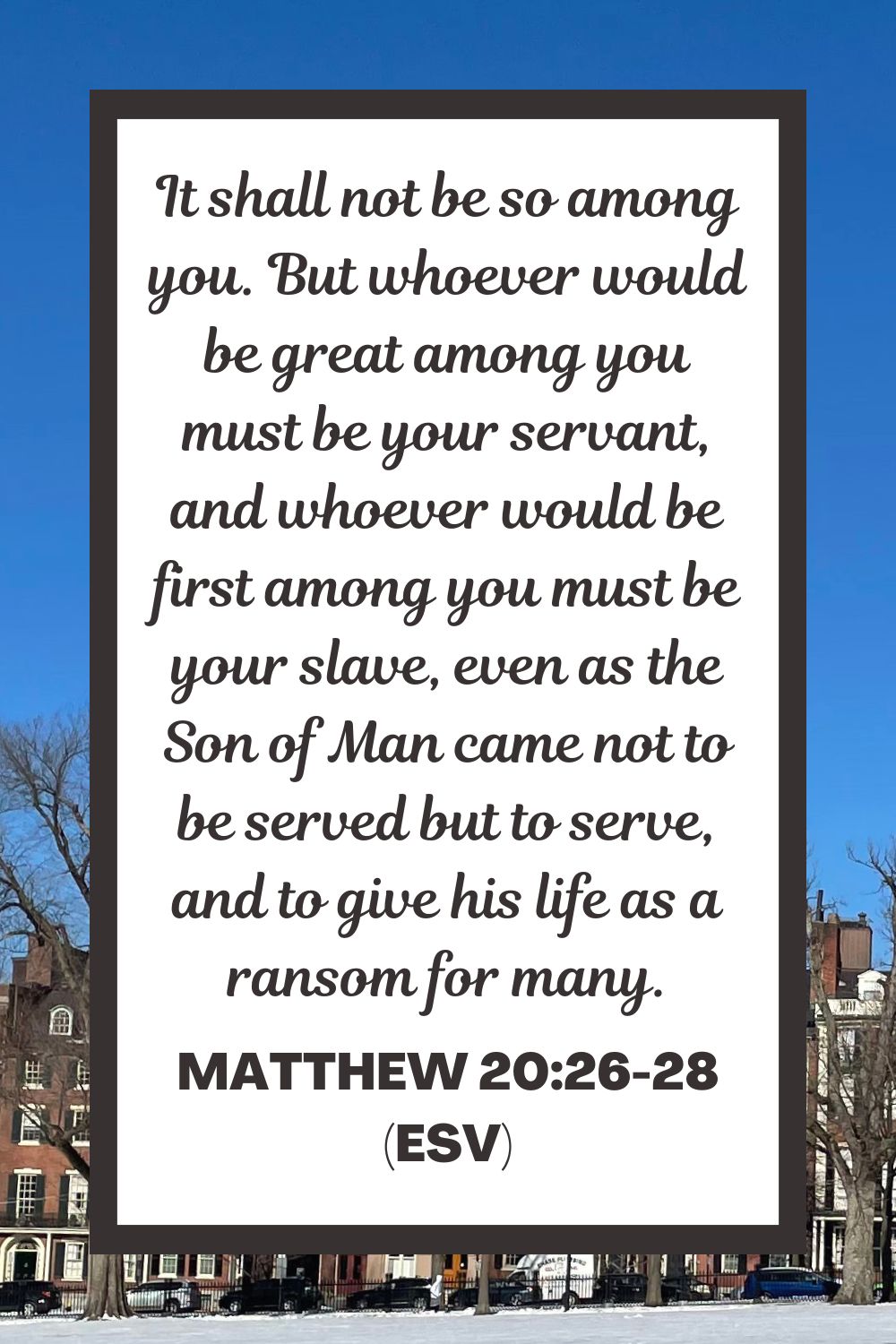 Matthew 20:26-28 (ESV): It shall not be so among you. But whoever would be great among you must be your servant, and whoever would be first among you must be your slave, even as the Son of Man came not to be served but to serve, and to give his life as a ransom for many.