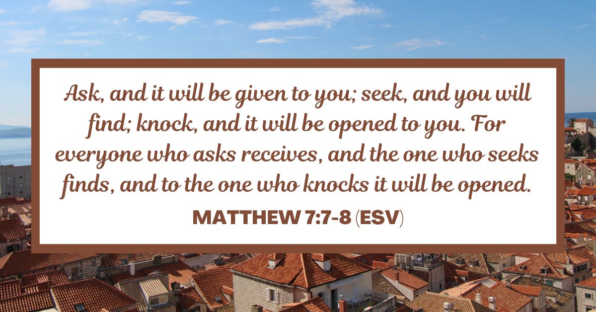 Matthew 7:7-8 (ESV): Ask, and it will be given to you; seek, and you will find; knock, and it will be opened to you. For everyone who asks receives, and the one who seeks finds, and to the one who knocks it will be opened.
