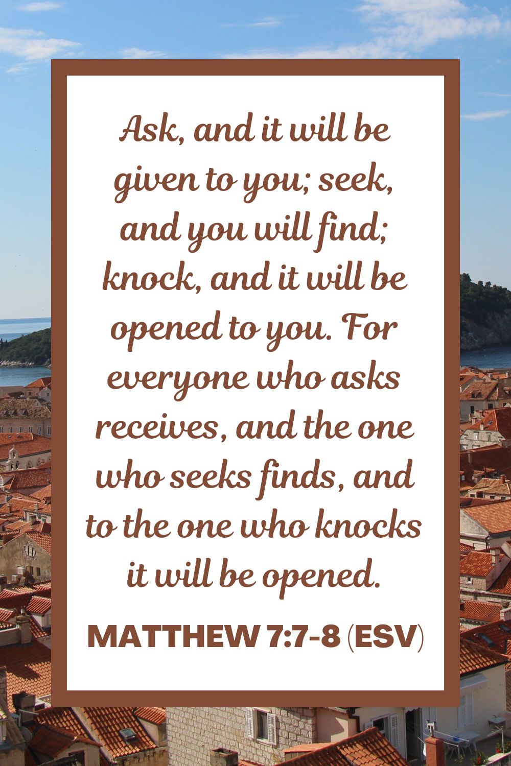 Matthew 7:7-8 (ESV): Ask, and it will be given to you; seek, and you will find; knock, and it will be opened to you. For everyone who asks receives, and the one who seeks finds, and to the one who knocks it will be opened.