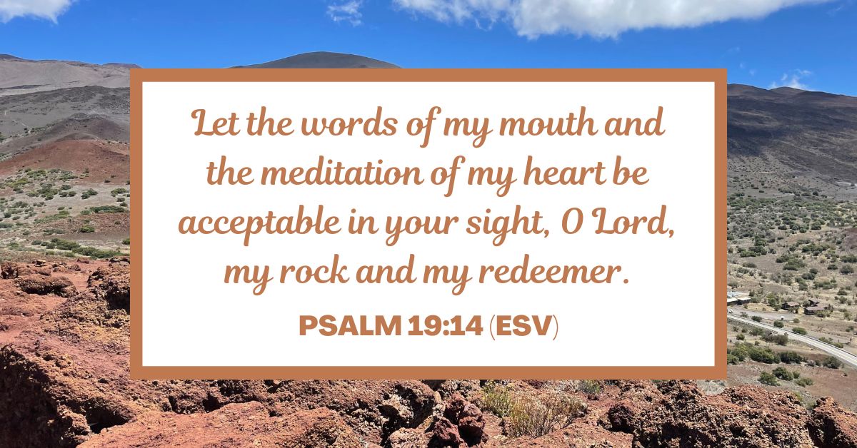 Psalm 19:14 (ESV): Let the words of my mouth and the meditation of my heart be acceptable in your sight, O Lord, my rock and my redeemer.
