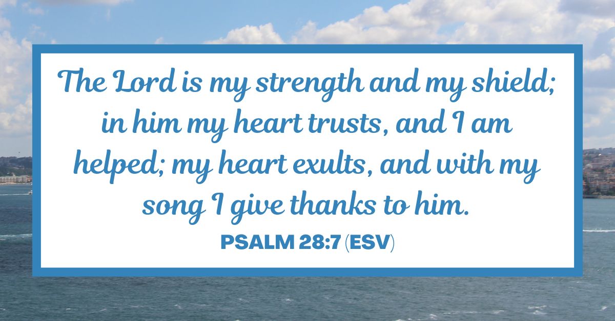 Psalm 28:7 (ESV): "The Lord is my strength and my shield; in him my heart trusts, and I am helped; my heart exults, and with my song I give thanks to him."