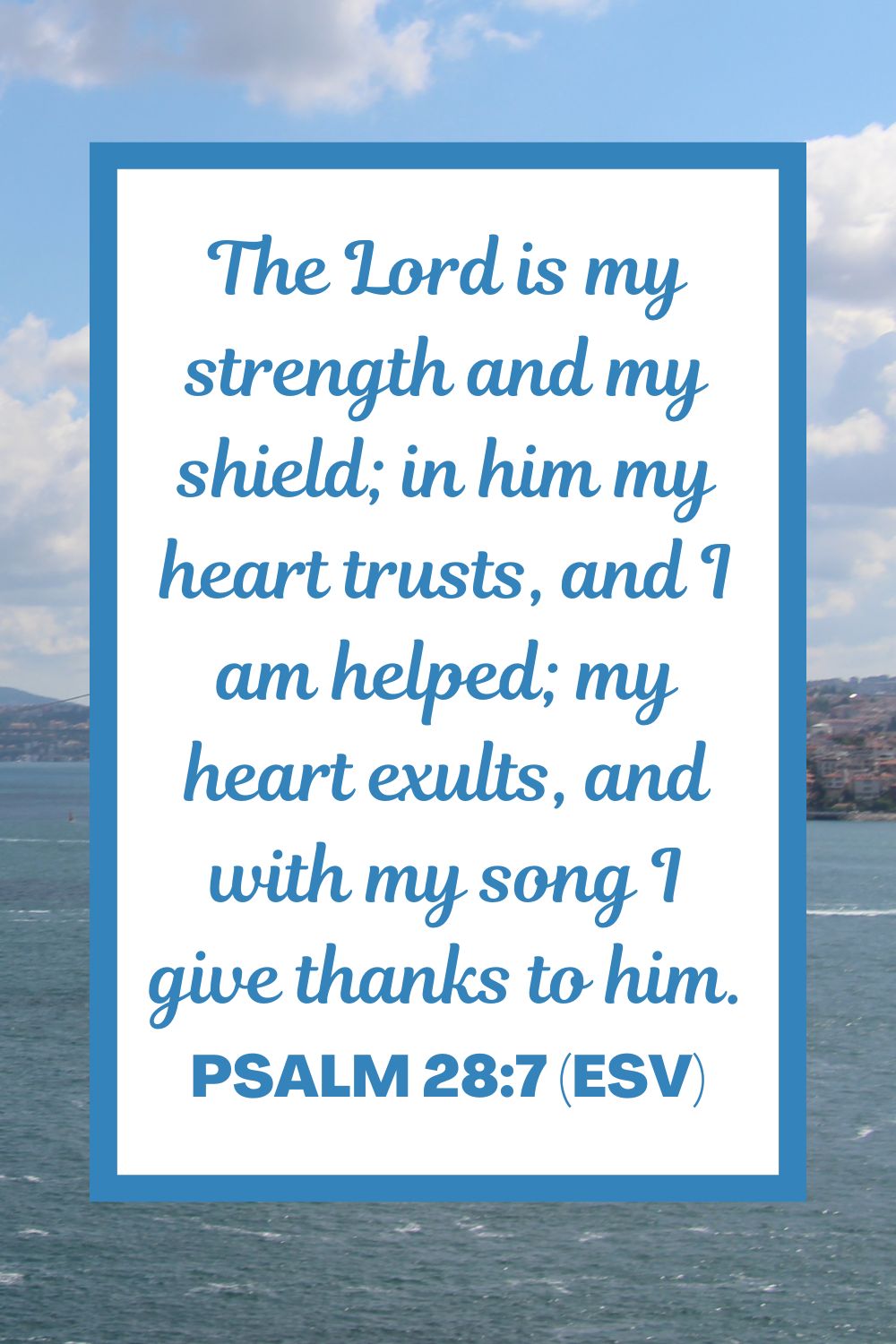 Psalm 28:7 (ESV): "The Lord is my strength and my shield; in him my heart trusts, and I am helped; my heart exults, and with my song I give thanks to him."