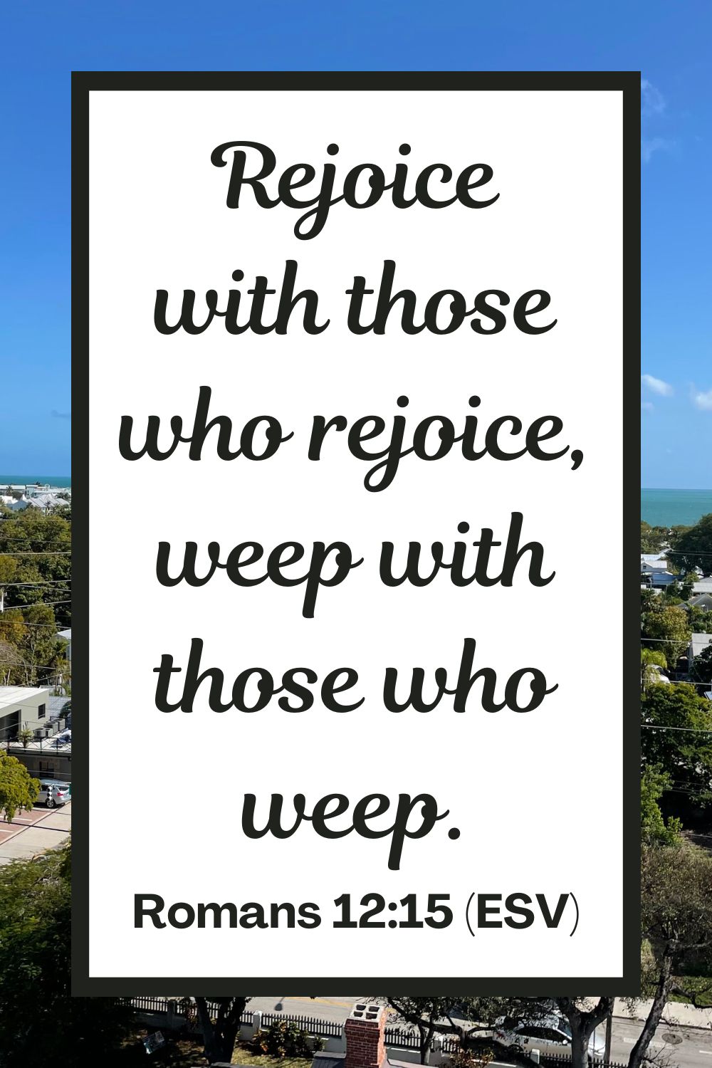 Rejoice with those who rejoice, weep with those who weep. - Romans 12:15 (ESV)