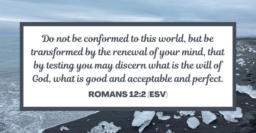 Do not be conformed to this world, but be transformed by the renewal of your mind, that by testing you may discern what is the will of God, what is good and acceptable and perfect. - Romans 12:2 (ESV)