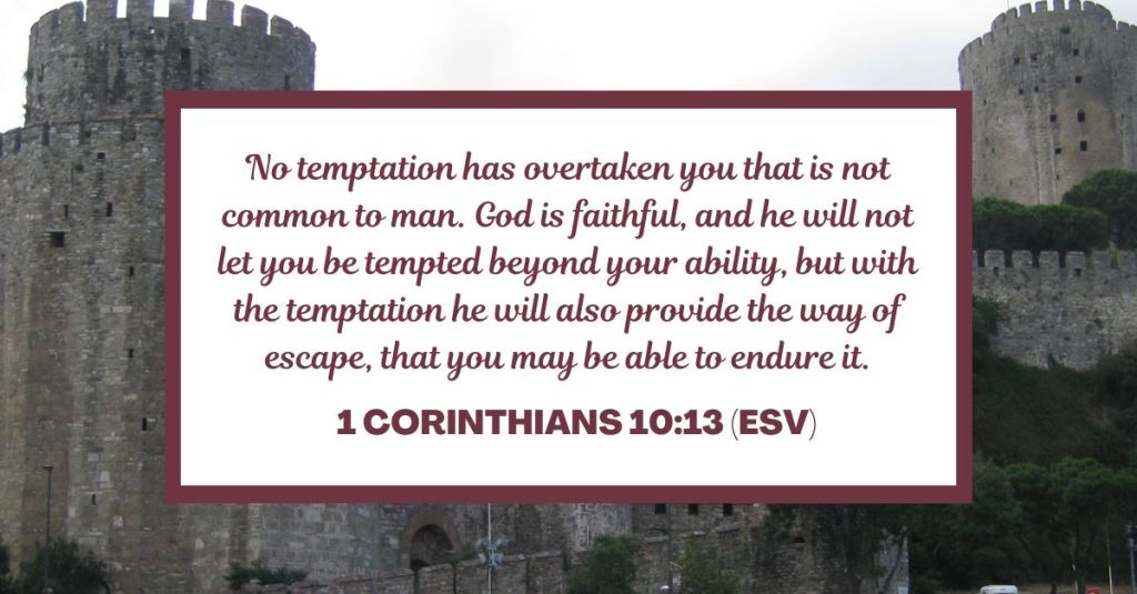 No temptation has overtaken you that is not common to man. God is faithful, and he will not let you be tempted beyond your ability, but with the temptation he will also provide the way of escape, that you may be able to endure it. - 1 Corinthians 10:13 (ESV)