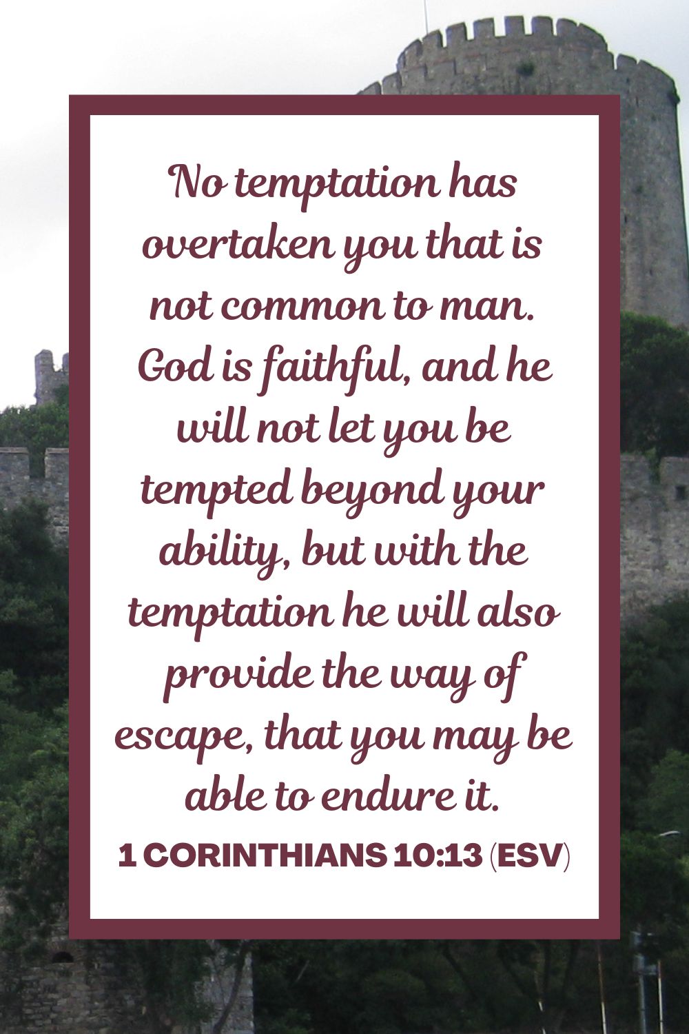 No temptation has overtaken you that is not common to man. God is faithful, and he will not let you be tempted beyond your ability, but with the temptation he will also provide the way of escape, that you may be able to endure it. - 1 Corinthians 10:13 (ESV)