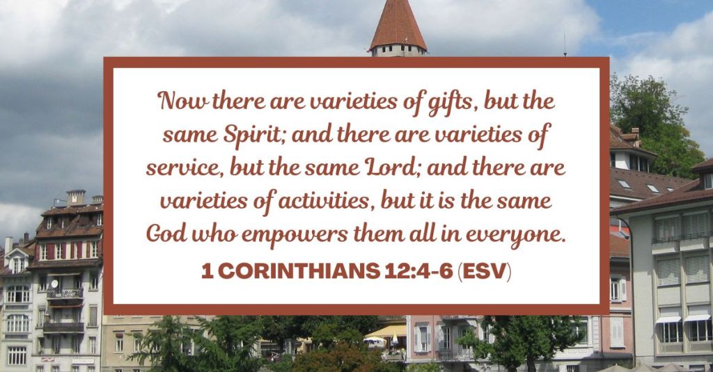 Now there are varieties of gifts, but the same Spirit; and there are varieties of service, but the same Lord; and there are varieties of activities, but it is the same God who empowers them all in everyone. - 1 Corinthians 12:4-6 (ESV)