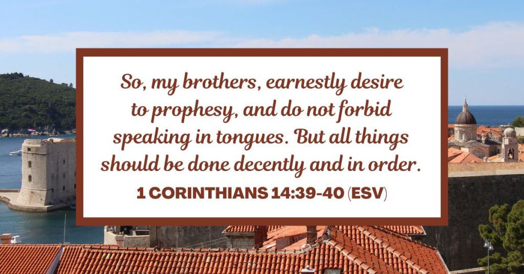 So, my brothers, earnestly desire to prophesy, and do not forbid speaking in tongues. But all things should be done decently and in order. - 1 Corinthians 14:39-40 (ESV)