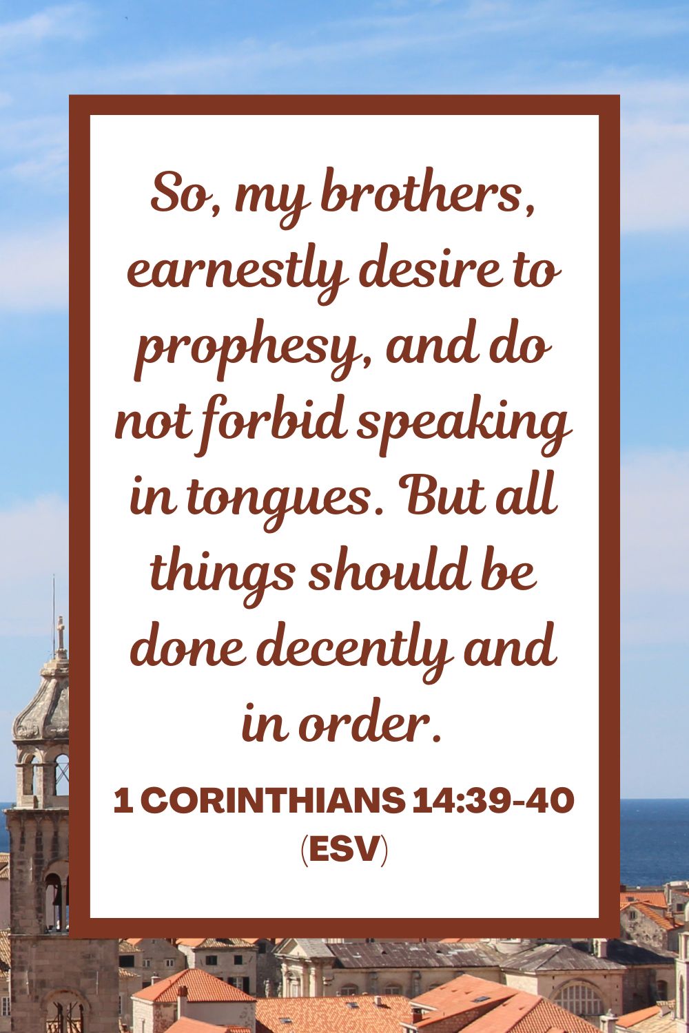 So, my brothers, earnestly desire to prophesy, and do not forbid speaking in tongues. But all things should be done decently and in order. - 1 Corinthians 14:39-40 (ESV)