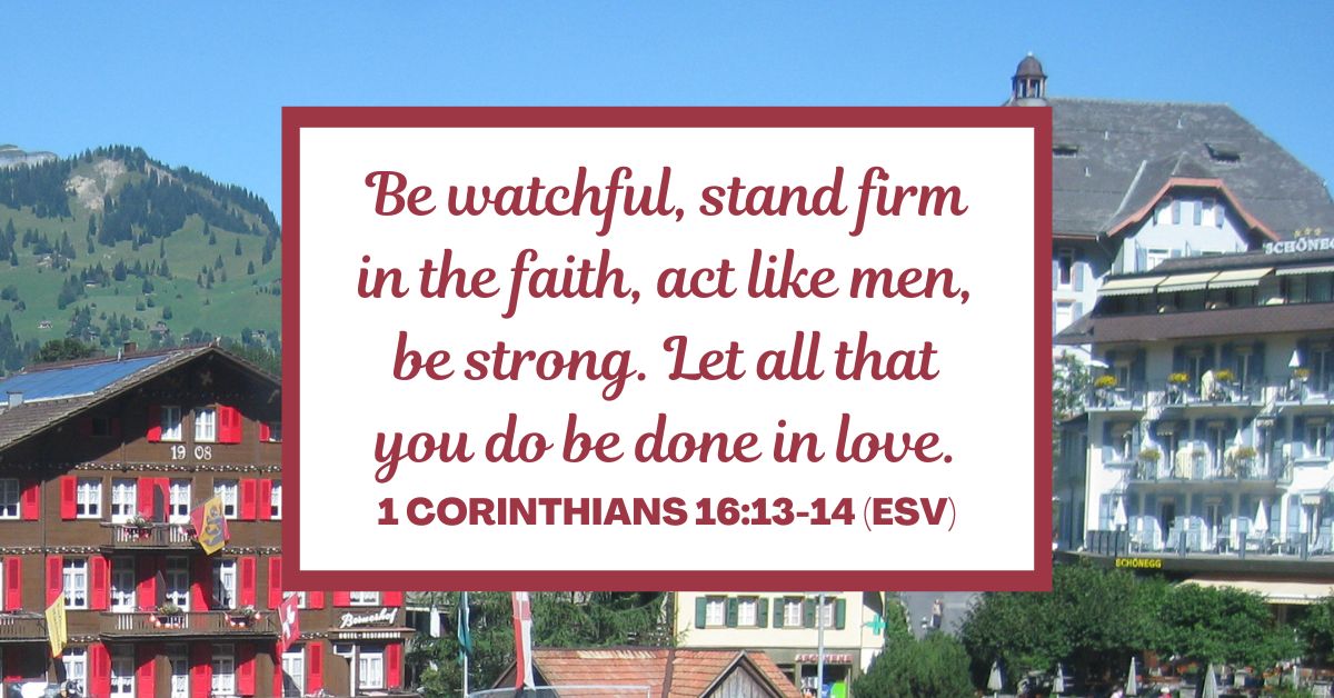 1 Corinthians 16:13-14 (ESV): "Be watchful, stand firm in the faith, act like men, be strong. Let all that you do be done in love."
