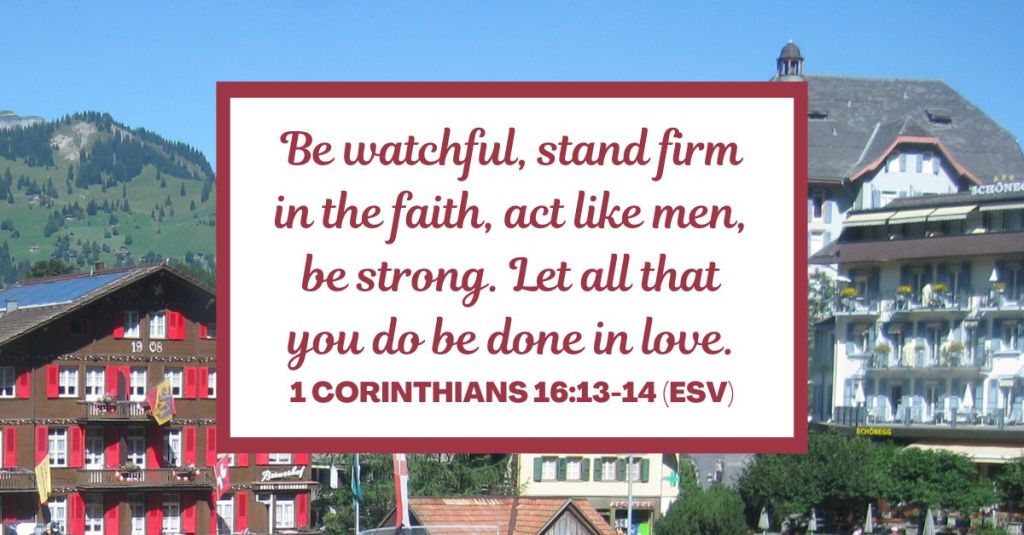 1 Corinthians 16:13-14 (ESV): "Be watchful, stand firm in the faith, act like men, be strong. Let all that you do be done in love."
