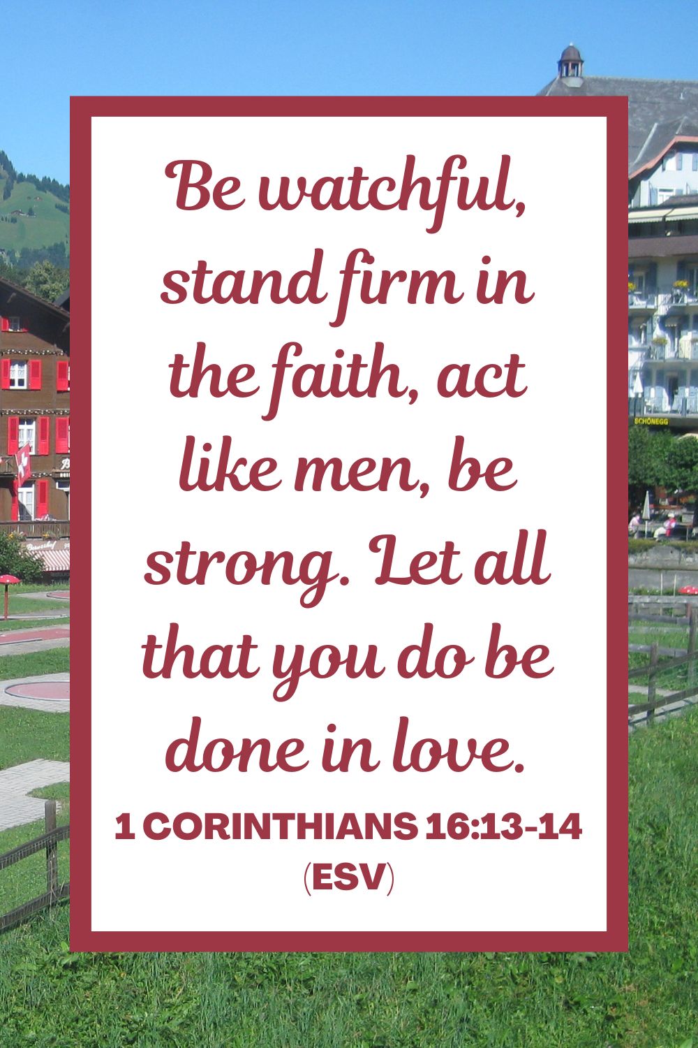 1 Corinthians 16:13-14 (ESV): "Be watchful, stand firm in the faith, act like men, be strong. Let all that you do be done in love."