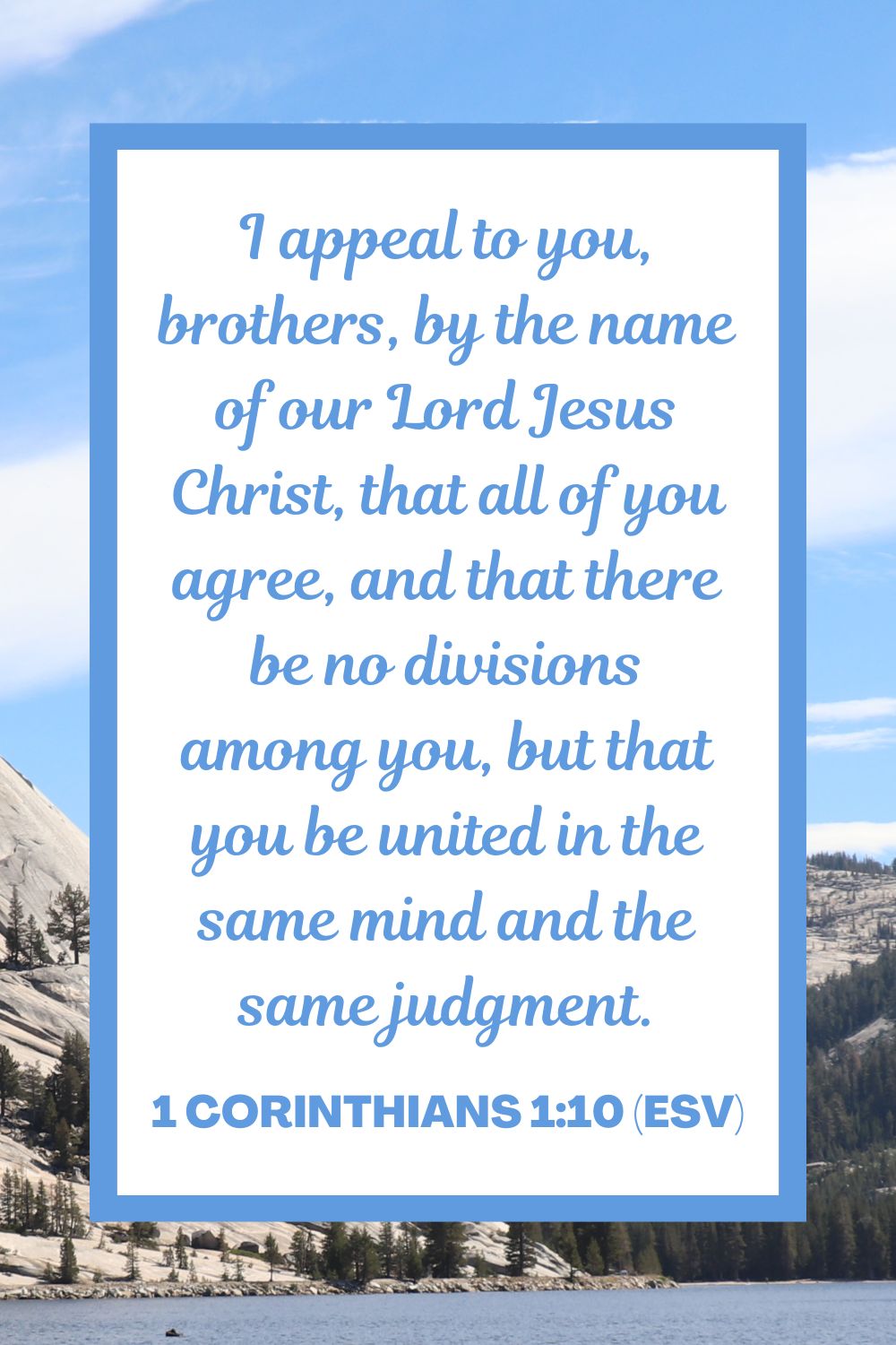 I appeal to you, brothers, by the name of our Lord Jesus Christ, that all of you agree, and that there be no divisions among you, but that you be united in the same mind and the same judgment. - 1 Corinthians 1:10 (ESV)