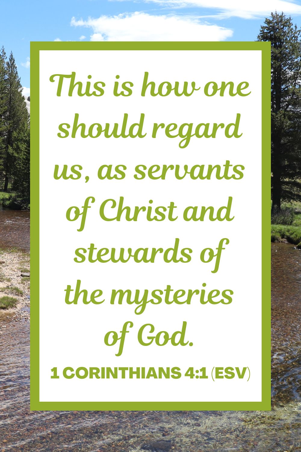 This is how one should regard us, as servants of Christ and stewards of the mysteries of God. - 1 Corinthians 4:1 (ESV)