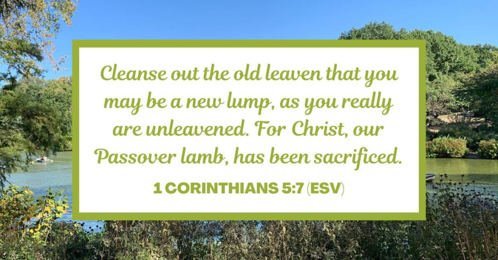 Cleanse out the old leaven that you may be a new lump, as you really are unleavened. For Christ, our Passover lamb, has been sacrificed. - 1 Corinthians 5:7 (ESV)