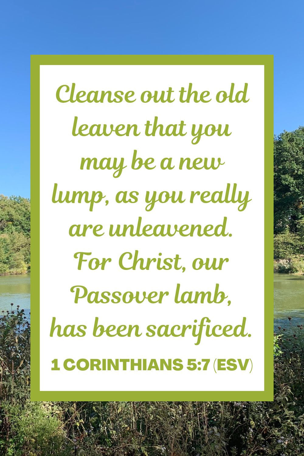 Cleanse out the old leaven that you may be a new lump, as you really are unleavened. For Christ, our Passover lamb, has been sacrificed. - 1 Corinthians 5:7 (ESV)