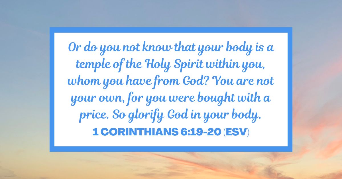 1 Corinthians 6:19-20 (ESV): Or do you not know that your body is a temple of the Holy Spirit within you, whom you have from God? You are not your own, for you were bought with a price. So glorify God in your body.