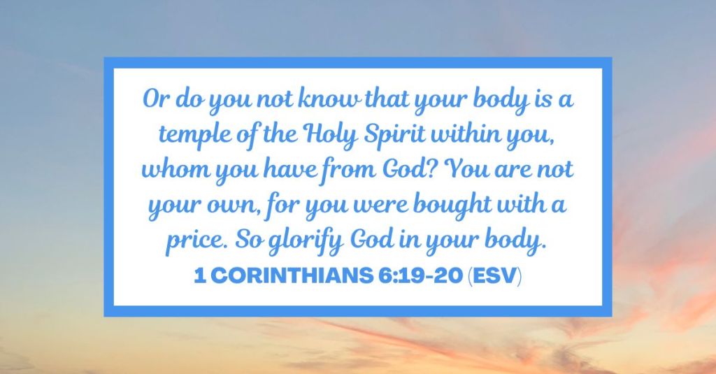 Or do you not know that your body is a temple of the Holy Spirit within you, whom you have from God? You are not your own, for you were bought with a price. So glorify God in your body. - 1 Corinthians 6:19-20 (ESV)