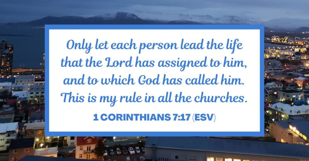 Only let each person lead the life that the Lord has assigned to him, and to which God has called him. This is my rule in all the churches. - 1 Corinthians 7:17 (ESV)