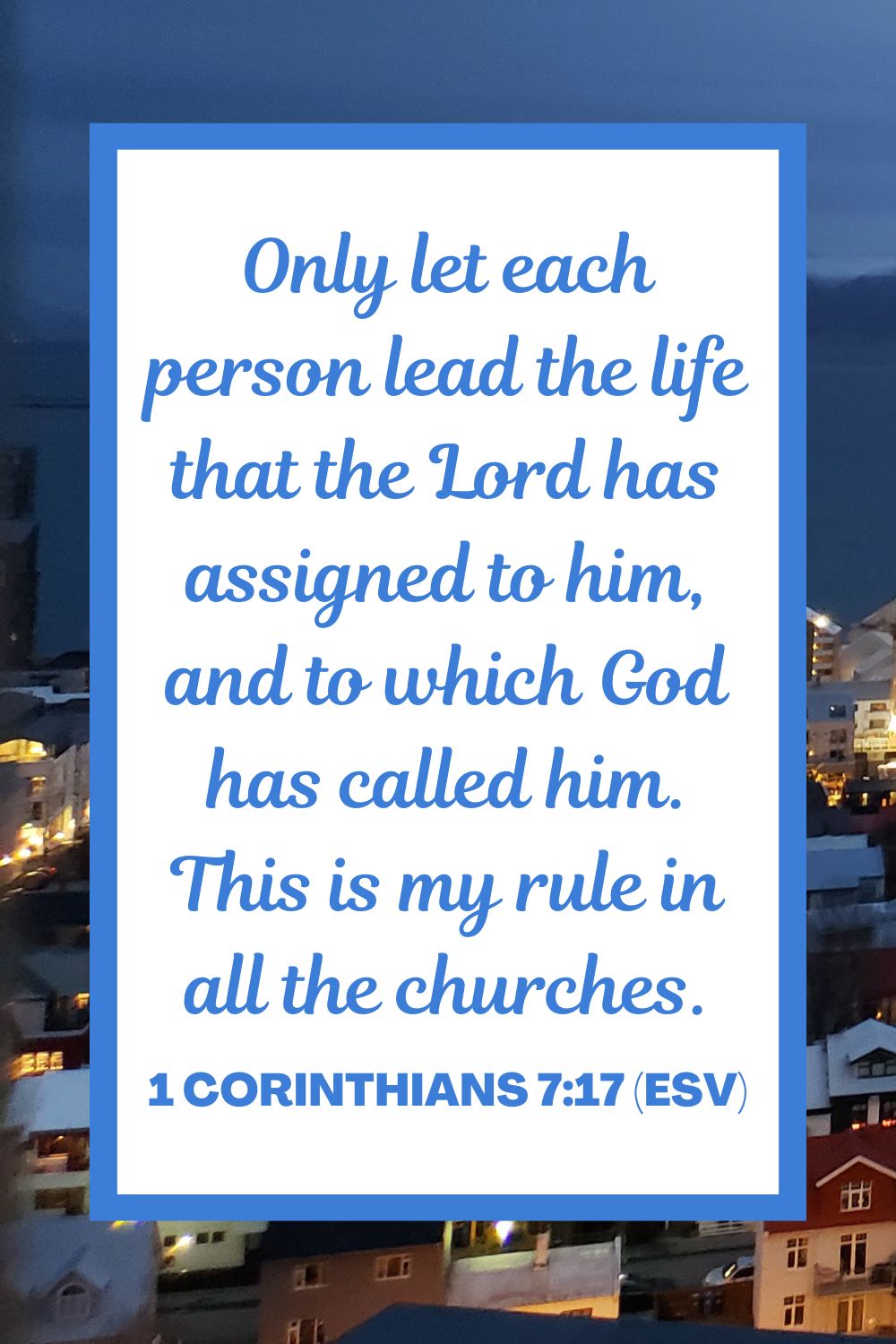 Only let each person lead the life that the Lord has assigned to him, and to which God has called him. This is my rule in all the churches. - 1 Corinthians 7:17 (ESV)