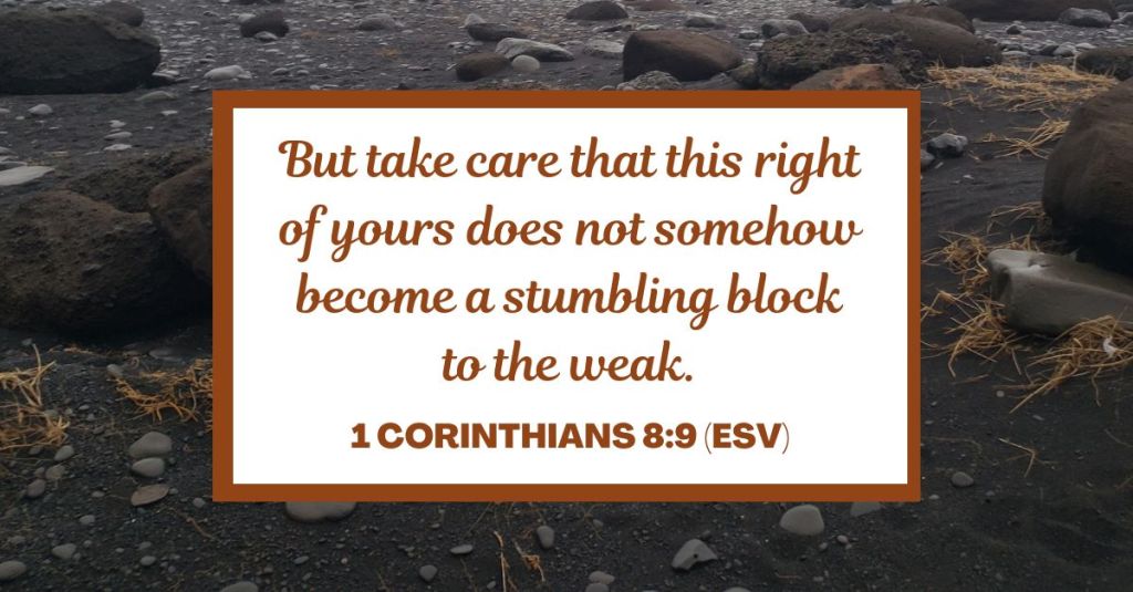 But take care that this right of yours does not somehow become a stumbling block to the weak. - 1 Corinthians 8:9 (ESV)
