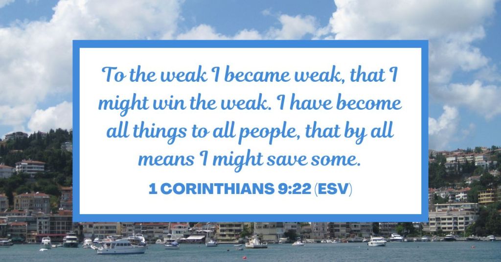 To the weak I became weak, that I might win the weak. I have become all things to all people, that by all means I might save some. - 1 Corinthians 9:22 (ESV)