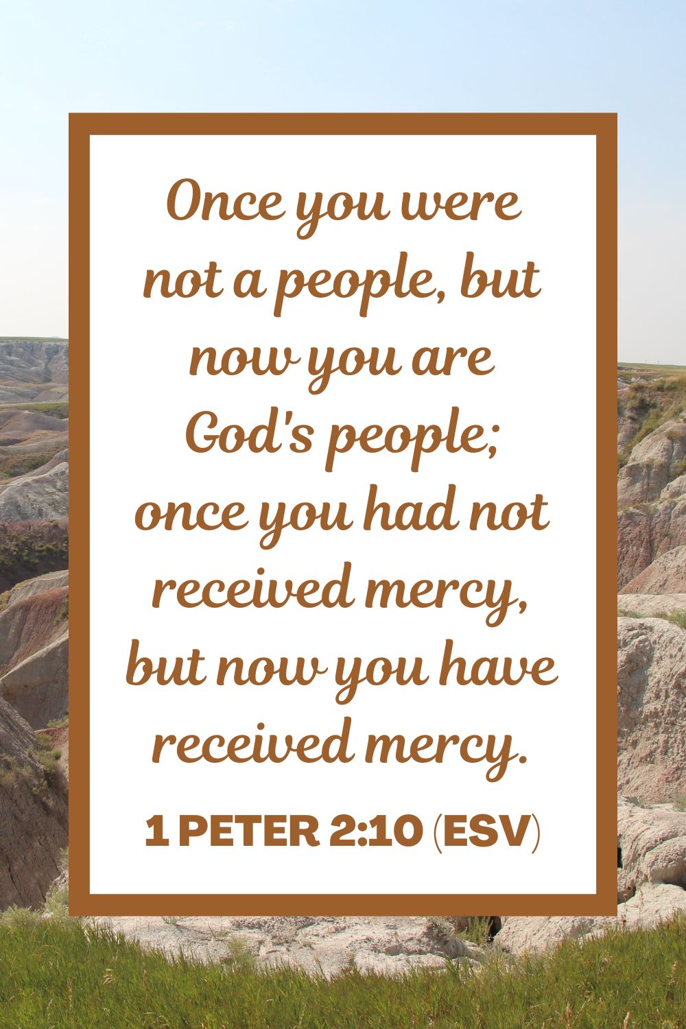 Once you were not a people, but now you are God's people; once you had not received mercy, but now you have received mercy. - 1 Peter 2:10 (ESV)