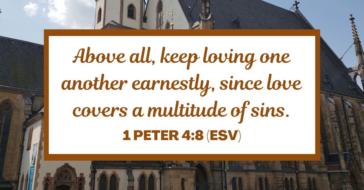 Above all, keep loving one another earnestly, since love covers a multitude of sins. - 1 Peter 4:8 (ESV)