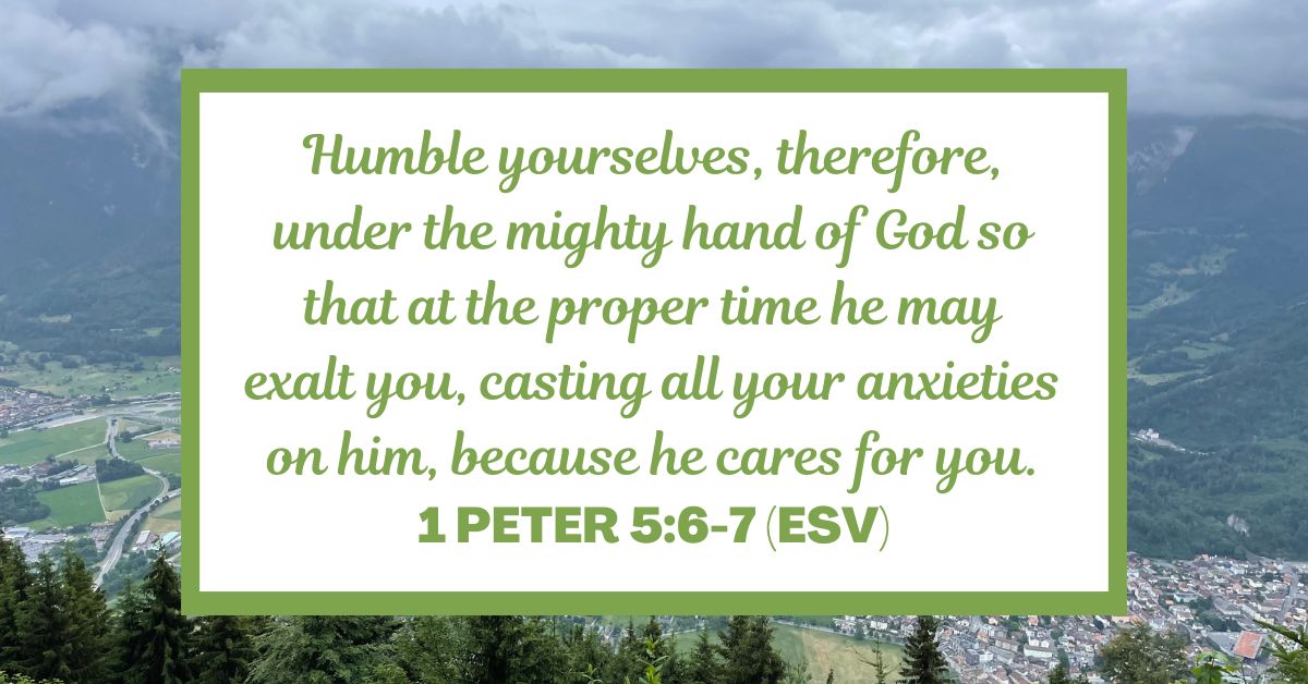 1 Peter 5:6-7 (ESV): "Humble yourselves, therefore, under the mighty hand of God so that at the proper time he may exalt you, casting all your anxieties on him, because he cares for you."