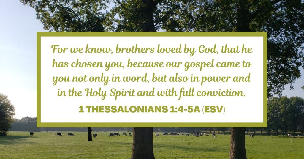For we know, brothers loved by God, that he has chosen you, because our gospel came to you not only in word, but also in power and in the Holy Spirit and with full conviction. - 1 Thessalonians 1:4-5a (ESV)