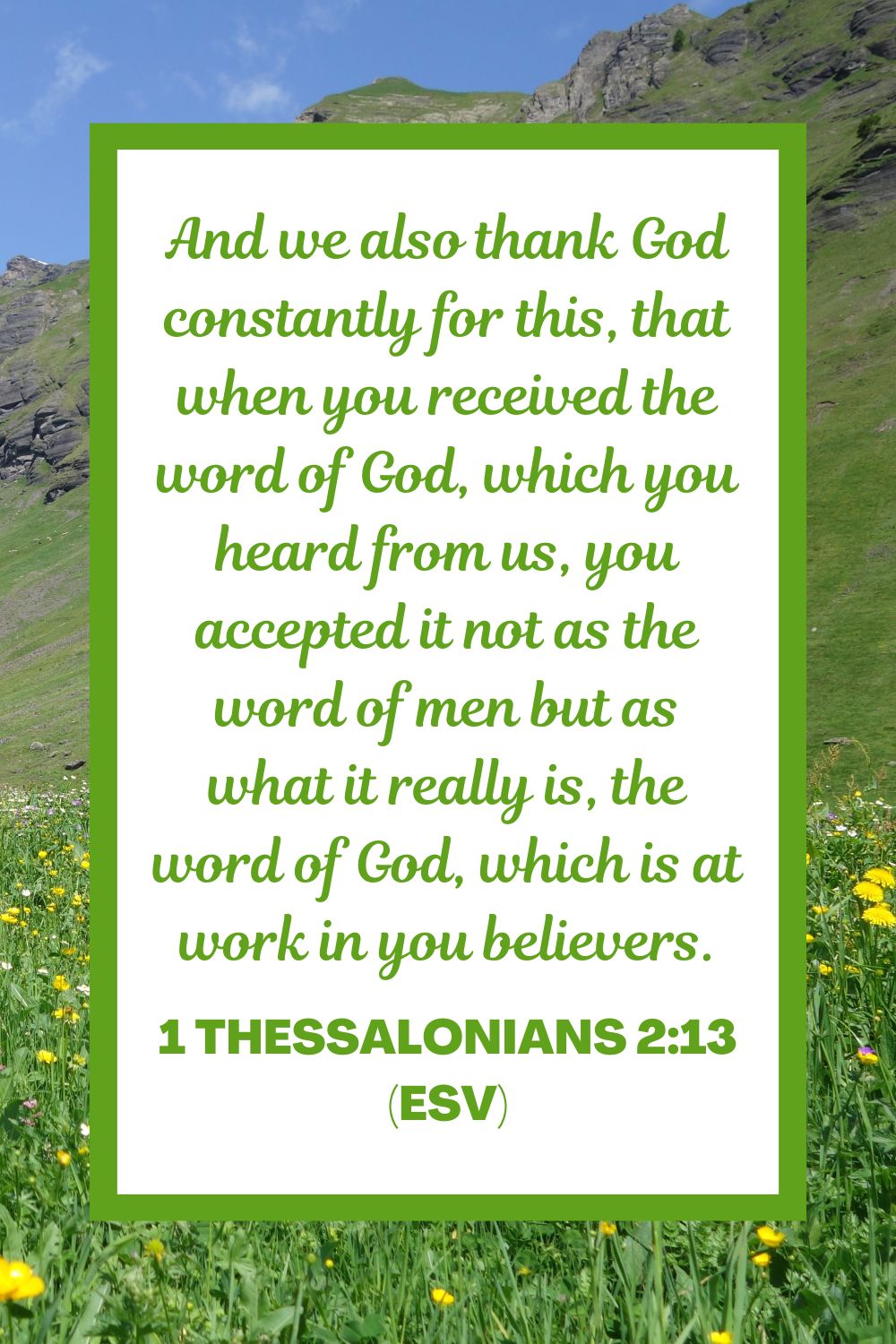 And we also thank God constantly for this, that when you received the word of God, which you heard from us, you accepted it not as the word of men but as what it really is, the word of God, which is at work in you believers. - 1 Thessalonians 2:13 (ESV)