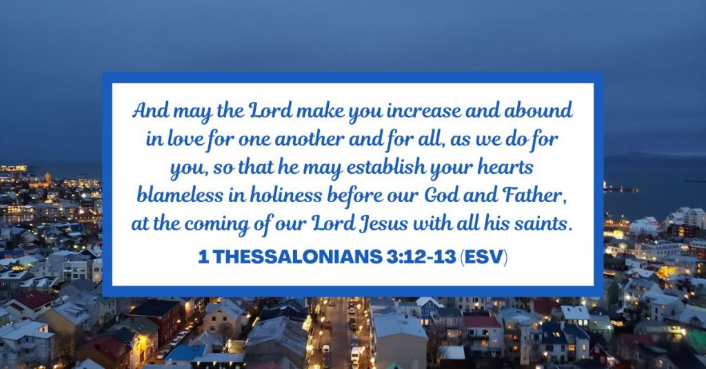 And may the Lord make you increase and abound in love for one another and for all, as we do for you, so that he may establish your hearts blameless in holiness before our God and Father, at the coming of our Lord Jesus with all his saints. - 1 Thessalonians 3:12-13 (ESV)