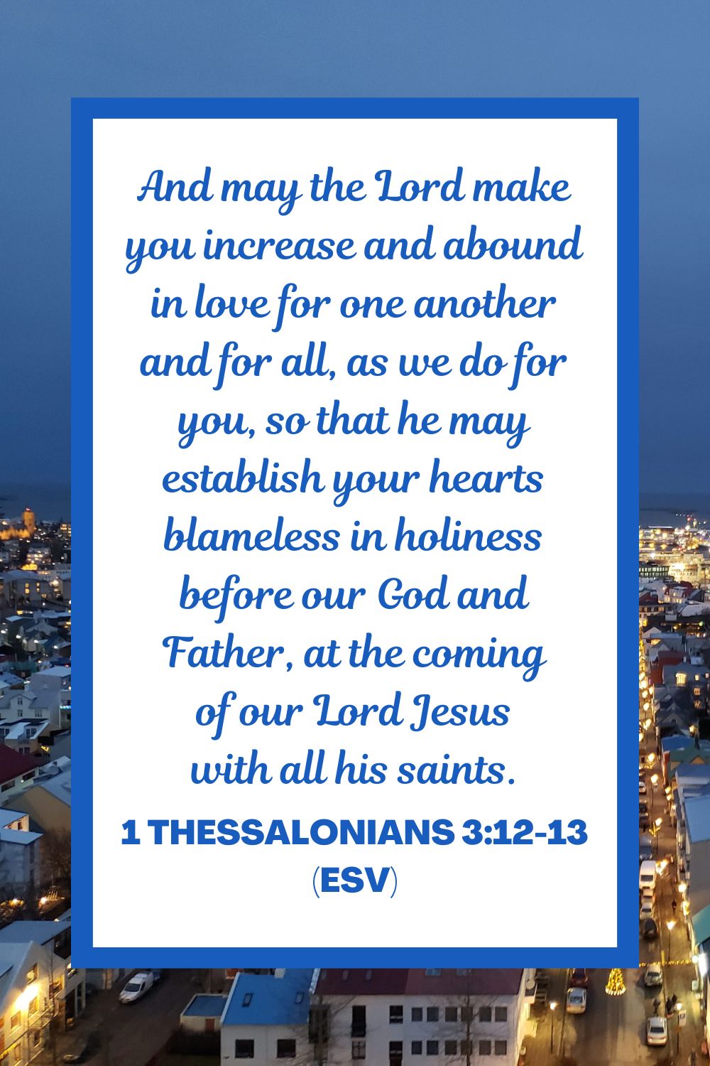 And may the Lord make you increase and abound in love for one another and for all, as we do for you, so that he may establish your hearts blameless in holiness before our God and Father, at the coming of our Lord Jesus with all his saints. - 1 Thessalonians 3:12-13 (ESV)