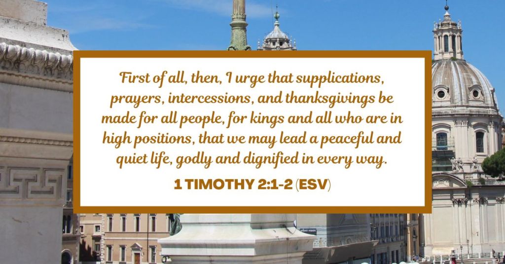 First of all, then, I urge that supplications, prayers, intercessions, and thanksgivings be made for all people, for kings and all who are in high positions, that we may lead a peaceful and quiet life, godly and dignified in every way. - 1 Timothy 2:1-2 (ESV)