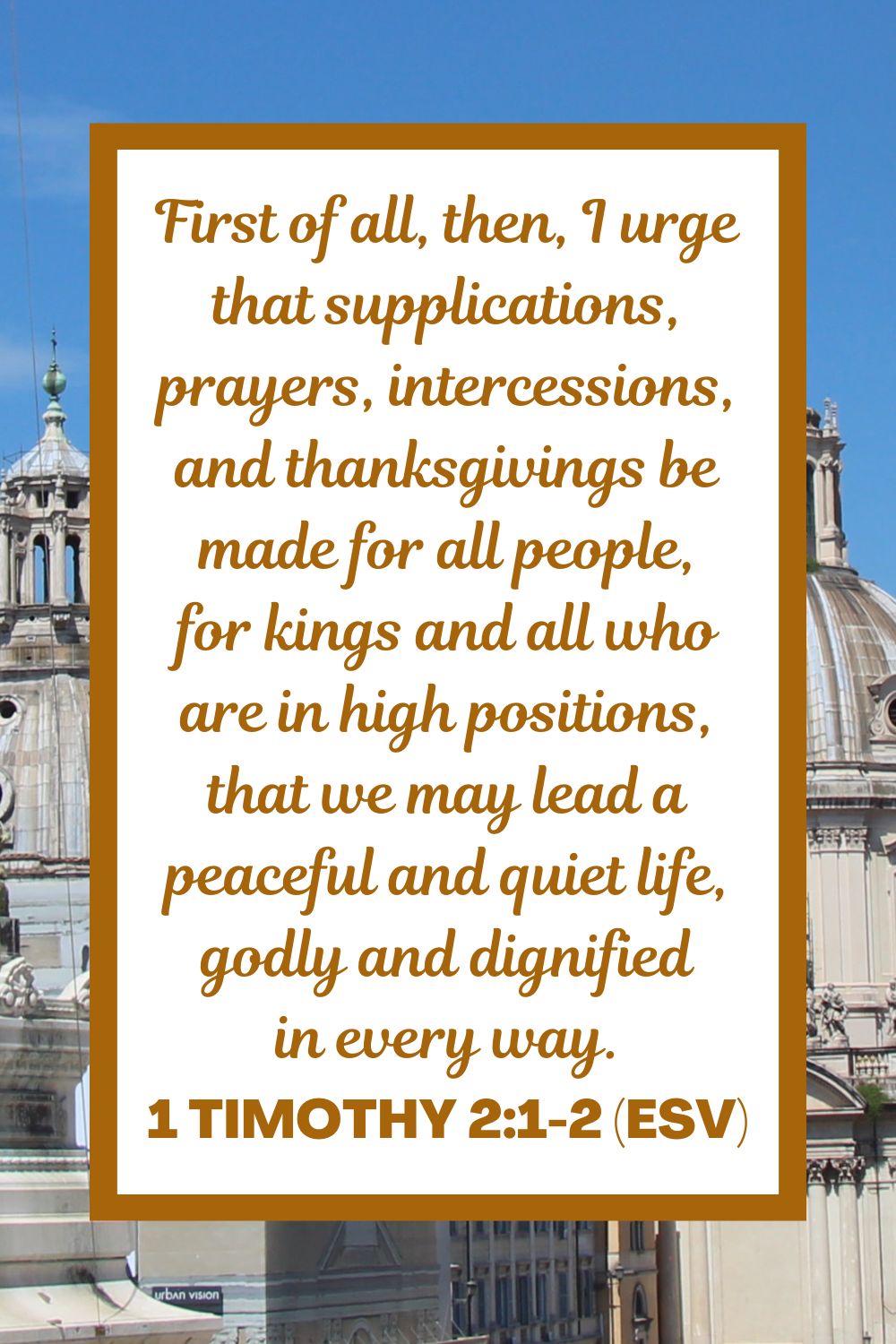 First of all, then, I urge that supplications, prayers, intercessions, and thanksgivings be made for all people, for kings and all who are in high positions, that we may lead a peaceful and quiet life, godly and dignified in every way. - 1 Timothy 2:1-2 (ESV)