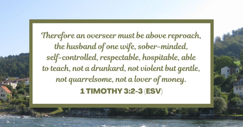 Therefore an overseer must be above reproach, the husband of one wife, sober-minded, self-controlled, respectable, hospitable, able to teach, not a drunkard, not violent but gentle, not quarrelsome, not a lover of money. - 1 Timothy 3:2-3 (ESV)