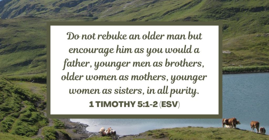 Do not rebuke an older man but encourage him as you would a father, younger men as brothers, older women as mothers, younger women as sisters, in all purity. - 1 Timothy 5:1-2 (ESV)